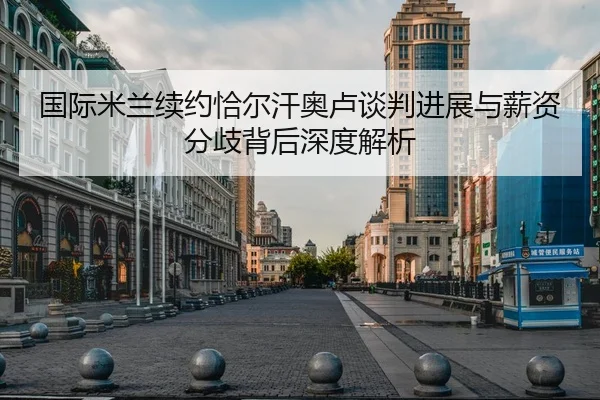 国际米兰续约恰尔汗奥卢谈判进展与薪资分歧背后深度解析