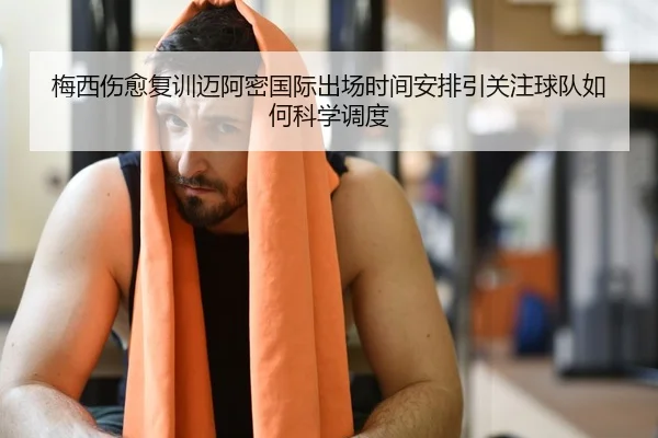 梅西伤愈复训迈阿密国际出场时间安排引关注球队如何科学调度